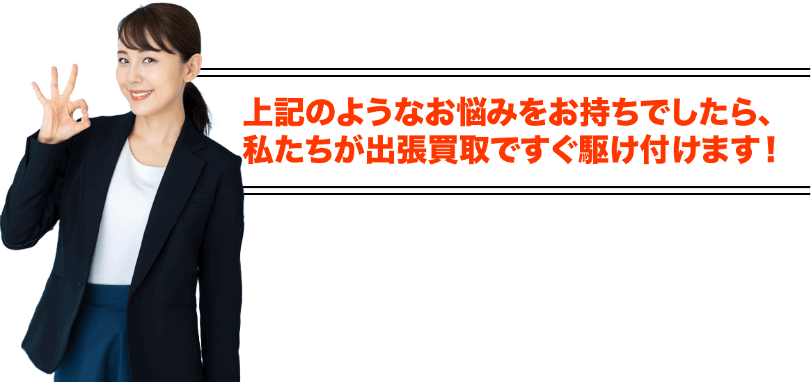 上記のようなお悩みをお持ちでしたら、私たちが出張買取ですぐ駆け付けます!