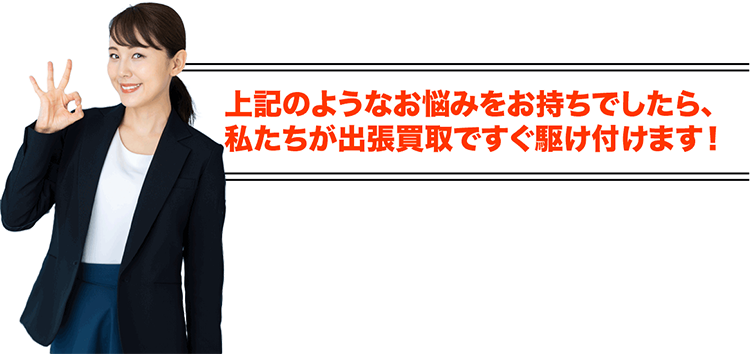 上記のようなお悩みをお持ちでしたら、私たちが出張買取ですぐ駆け付けます!